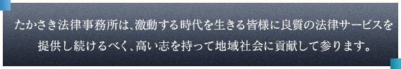 たかさき法律事務所は、激動する時代を生きる皆様に良質の法律サービスを提供し続けるべく、高い志を持って地域社会に貢献して参ります。